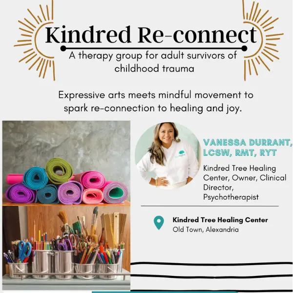 Kindred Re-Connect is a therapy group for adult survivors of childhood trauma. This group meets in person in our Old Town, Alexandria, Virginia office on Tuesdays. This group is facilitated by our owner and clinical director, Vanessa Durrant. Expressive arts therapies will be combined with mindful movement, like yoga and breath-work. Participants will leave group each week feeling supported and ignited in their inner healing. A special emphasis will be placed on reconnecting to inner child-like joy via the arts and movement therapies . ​